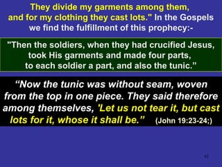 42
They divide my garments among them,
and for my clothing they cast lots." In the Gospels
we find the fulfillment of this prophecy:-
"Then the soldiers, when they had crucified Jesus,
took His garments and made four parts,
to each soldier a part, and also the tunic.”
“Now the tunic was without seam, woven
from the top in one piece. They said therefore
among themselves, 'Let us not tear it, but cast
lots for it, whose it shall be.” (John 19:23-24;)
 