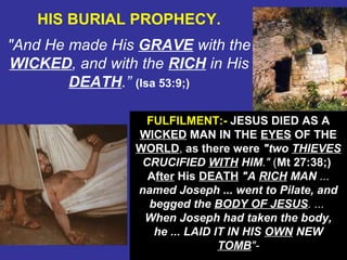 43
HIS BURIAL PROPHECY.
"And He made His GRAVE with the
WICKED, and with the RICH in His
DEATH.” (Isa 53:9;)
FULFILMENT:- JESUS DIED AS A
WICKED MAN IN THE EYES OF THE
WORLD, as there were "two THIEVES
CRUCIFIED WITH HIM." (Mt 27:38;)
After His DEATH "A RICH MAN ...
named Joseph ... went to Pilate, and
begged the BODY OF JESUS. ...
When Joseph had taken the body,
he ... LAID IT IN HIS OWN NEW
TOMB"-
 