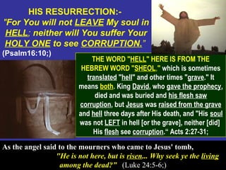 44
HIS RESURRECTION:-
"For You will not LEAVE My soul in
HELL; neither will You suffer Your
HOLY ONE to see CORRUPTION.”
(Psalm16:10;)
THE WORD "HELL" HERE IS FROM THE
HEBREW WORD "SHEOL," which is sometimes
translated "hell" and other times "grave." It
means both. King David, who gave the prophecy,
died and was buried and his flesh saw
corruption, but Jesus was raised from the grave
and hell three days after His death, and "His soul
was not LEFT in hell [or the grave], neither [did]
His flesh see corruption.“ Acts 2:27-31;
As the angel said to the mourners who came to Jesus' tomb,
"He is not here, but is risen... Why seek ye the living
among the dead?” (Luke 24:5-6;)
 