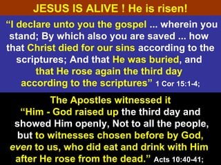 45
“I declare unto you the gospel ... wherein you
stand; By which also you are saved ... how
that Christ died for our sins according to the
scriptures; And that He was buried, and
that He rose again the third day
according to the scriptures” 1 Cor 15:1-4;
The Apostles witnessed it
“Him - God raised up the third day and
showed Him openly, Not to all the people,
but to witnesses chosen before by God,
even to us, who did eat and drink with Him
after He rose from the dead.” Acts 10:40-41;
JESUS IS ALIVE ! He is risen!
 