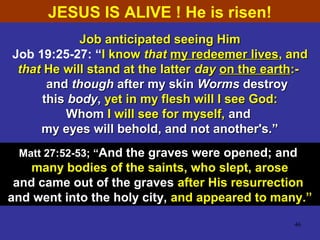 46
Job anticipated seeing HimJob anticipated seeing Him
Job 19:25-27: “I knowI know thatthat my redeemer livesmy redeemer lives, and, and
thatthat He will stand at the latterHe will stand at the latter dayday on the earthon the earth:-:-
andand thoughthough after my skinafter my skin WormsWorms destroydestroy
thisthis bodybody,, yet in my flesh will I see God:yet in my flesh will I see God:
WhomWhom I will see for myself,I will see for myself, andand
my eyes will behold, and not another's.”my eyes will behold, and not another's.”
Matt 27:52-53; ““And the graves were opened; and
many bodies of the saints, who slept, arose
and came out of the graves after His resurrection
and went into the holy city, and appeared to many.”
JESUS IS ALIVE ! He is risen!
 