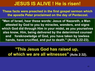48
These facts were preached in the first gospel sermon which
the apostle Peter proclaimed on the day of Pentecost.
"Men of Israel, hear these words: Jesus of Nazareth, a Man
attested by God to you by miracles, wonders, and signs
which God did through Him in your midst, as you yourselves
also know, Him, being delivered by the determined counsel
and foreknowledge of God, you have taken by lawless
hands, have crucified, and put to death." (Acts 2:22-23).
"This Jesus God has raised up,
of which we are all witnesses" (Acts 2:32).
JESUS IS ALIVE ! He is risen!
 