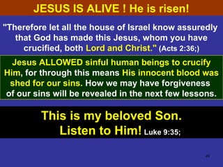 49
"Therefore let all the house of Israel know assuredly
that God has made this Jesus, whom you have
crucified, both Lord and Christ." (Acts 2:36;)
Jesus ALLOWED sinful human beings to crucify
Him, for through this means His innocent blood was
shed for our sins. How we may have forgiveness
of our sins will be revealed in the next few lessons.
This is my beloved Son.
Listen to Him! Luke 9:35;
JESUS IS ALIVE ! He is risen!
 