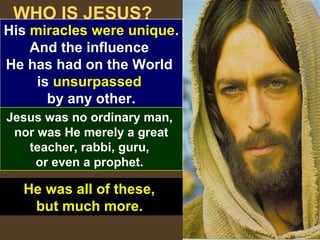 5
WHO IS JESUS?
His miracles were unique.
And the influence
He has had on the World
is unsurpassed
by any other.
Jesus was no ordinary man,
nor was He merely a great
teacher, rabbi, guru,
or even a prophet.
He was all of these,
but much more.
 