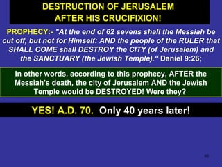 50
PROPHECY:- "At the end of 62 sevens shall the Messiah be
cut off, but not for Himself: AND the people of the RULER that
SHALL COME shall DESTROY the CITY (of Jerusalem) and
the SANCTUARY (the Jewish Temple).“ Daniel 9:26;
In other words, according to this prophecy, AFTER the
Messiah's death, the city of Jerusalem AND the Jewish
Temple would be DESTROYED! Were they?
YES! A.D. 70. Only 40 years later!
DESTRUCTION OF JERUSALEM
AFTER HIS CRUCIFIXION!
DESTRUCTION OF JERUSALEM
AFTER HIS CRUCIFIXION!
 