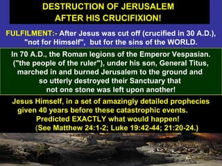 51
FULFILMENT:- After Jesus was cut off (crucified in 30 A.D.),
"not for Himself", but for the sins of the WORLD.
In 70 A.D., the Roman legions of the Emperor Vespasian.
("the people of the ruler"), under his son, General Titus,
marched in and burned Jerusalem to the ground and
so utterly destroyed their Sanctuary that
not one stone was left upon another!
DESTRUCTION OF JERUSALEM
AFTER HIS CRUCIFIXION!
DESTRUCTION OF JERUSALEM
AFTER HIS CRUCIFIXION!
Jesus Himself, in a set of amazingly detailed prophecies
given 40 years before these catastrophic events.
Predicted EXACTLY what would happen!
(See Matthew 24:1-2; Luke 19:42-44; 21:20-24.)
 