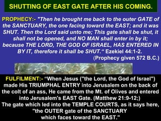52
PROPHECY:-PROPHECY:- "Then he brought me back to the outer GATE of
the SANCTUARY, the one facing toward the EAST; and it was
SHUT. Then the Lord said unto me; This gate shall be shut, it
shall not be opened, and NO MAN shall enter in by it;
because THE LORD, THE GOD OF ISRAEL, HAS ENTERED IN
BY IT, therefore it shall be SHUT.“ Ezekiel 44:1-2.
(Prophecy given 572 B.C.)
SHUTTING OF EAST GATE AFTER HIS COMING.SHUTTING OF EAST GATE AFTER HIS COMING.
FULFILMENT:-FULFILMENT:- ““When Jesus ("the Lord, the God of Israel")
made His TRIUMPHAL ENTRY into Jerusalem on the back of
the colt of an ass, He came from the Mt. of Olives and entered
into Jerusalem's EAST Gate. (Matthew 21:9-12;)
The gate which led into the TEMPLE COURTS, as it says here,
"the OUTER gate of the SANCTUARY
which faces toward the EAST."
 