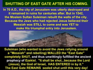 53
In 70 A.D., the city of Jerusalem was utterly destroyed and
it remained in ruins for centuries after. But in 1542,
the Moslem Sultan Suleiman rebuilt the walls of the city.
Because the Jews who had rejected Jesus believed their
Messiah was STILL to come and was YET to
make His triumphal entry into Jerusalem.
SHUTTING OF EAST GATE AFTER HIS COMING.SHUTTING OF EAST GATE AFTER HIS COMING.
Suleiman (who wanted to avoid the Jews rallying around
a "Messiah" and rebelling) WALLED the "East Gate"
completely SHUT, and thus unwittingly fulfilled the ancient
prophecy of Ezekiel. "It shall be shut...because the Lord
(Jesus), the God of Israel, HAS ENTERED in by it."
The East Gate REMAINS sealed shut until this very day!
 