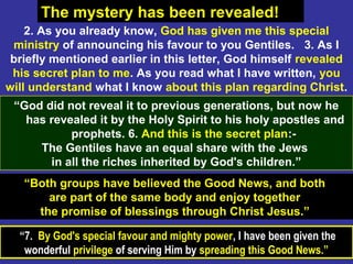 55
“Both groups have believed the Good News, and both
are part of the same body and enjoy together
the promise of blessings through Christ Jesus.”
The mystery has been revealed!
“7. By God's special favour and mighty power, I have been given the
wonderful privilege of serving Him by spreading this Good News.”
2. As you already know, God has given me this special
ministry of announcing his favour to you Gentiles. 3. As I
briefly mentioned earlier in this letter, God himself revealed
his secret plan to me. As you read what I have written, you
will understand what I know about this plan regarding Christ.
“God did not reveal it to previous generations, but now he
has revealed it by the Holy Spirit to his holy apostles and
prophets. 6. And this is the secret plan:-
The Gentiles have an equal share with the Jews
in all the riches inherited by God's children.”
 