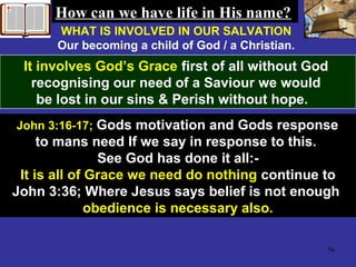 56
WHAT IS INVOLVED IN OUR SALVATION
Our becoming a child of God / a Christian.
It involves God’s Grace first of all without God
recognising our need of a Saviour we would
be lost in our sins & Perish without hope.
John 3:16-17; Gods motivation and Gods response
to mans need If we say in response to this.
See God has done it all:-
It is all of Grace we need do nothing continue to
John 3:36; Where Jesus says belief is not enough
obedience is necessary also.
How can we have life in His name?How can we have life in His name?
 