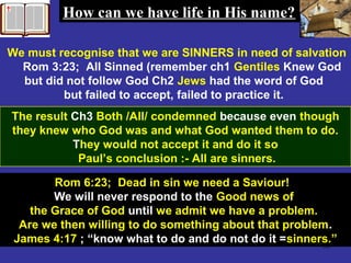 58
We must recognise that we are SINNERS in need of salvation
Rom 3:23; All Sinned (remember ch1 Gentiles Knew God
but did not follow God Ch2 Jews had the word of God
but failed to accept, failed to practice it.
The result Ch3 Both /All/ condemned because even though
they knew who God was and what God wanted them to do.
They would not accept it and do it so
Paul’s conclusion :- All are sinners.
Rom 6:23; Dead in sin we need a Saviour!
We will never respond to the Good news of
the Grace of God until we admit we have a problem.
Are we then willing to do something about that problem.
James 4:17 ; “know what to do and do not do it =sinners.”
How can we have life in His name?How can we have life in His name?
 