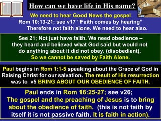 59
We need to hear Good News the gospel
Rom 10:13-21; see v17 “Faith comes by hearing”
Therefore not faith alone. We need to hear also.
See 21; Not just have faith. We need obedience –
they heard and believed what God said but would not
do anything about it did not obey. (disobedient).
So we cannot be saved by Faith Alone.
Paul begins in Rom 1:1-5 speaking about the Grace of God in
Raising Christ for our salvation. The result of His resurrection
was to v5 BRING ABOUT OUR OBEDIENCE OF FAITH.
How can we have life in His name?How can we have life in His name?
Paul ends in Rom 16:25-27; see v26;
The gospel and the preaching of Jesus is to bring
about the obedience of faith. (this is not faith by
itself it is not passive faith. It is faith in action).
 