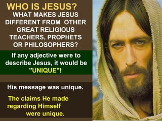 6
WHO IS JESUS?
If any adjective were to
describe Jesus, it would be
"UNIQUE"!
WHAT MAKES JESUS
DIFFERENT FROM OTHER
GREAT RELIGIOUS
TEACHERS, PROPHETS
OR PHILOSOPHERS?
His message was unique.
The claims He made
regarding Himself
were unique.
 