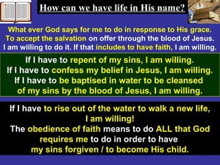 60
What ever God says for me to do in response to His grace.
To accept the salvation on offer through the blood of Jesus.
I am willing to do it. If that includes to have faith, I am willing.
If I have to repent of my sins, I am willing.
If I have to confess my belief in Jesus, I am willing.
If I have to be baptised in water to be cleansed
of my sins by the blood of Jesus, I am willing.
How can we have life in His name?How can we have life in His name?
If I have to rise out of the water to walk a new life,
I am willing!
The obedience of faith means to do ALL that God
requires me to do in order to have
my sins forgiven / to become His child.
 