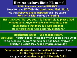 62
Faith Saves we need to BELIEVE –
Need to have FAITH in the good news. Mark 16:16;
“He that believes and is baptised shall be saved”
Rom 10 17 faith comes by hearing
Heb 11:6; says “So, you see, it is impossible to please God
without faith. Anyone who wants to come to him
must believe that there is a God and that
He rewards those who sincerely seek him.”
How can we have life in His name?How can we have life in His name?
Repentance saves. – We need to repent.
Acts 2:38; The first gospel message when people asked what
to do because the were sinners and had been involved in
crucifying Jesus they asked what must we do?
Peter responds repent and be baptised everyone of you
for the forgiveness of our sins
and you shall receive the gift of the Holy Spirit.
 