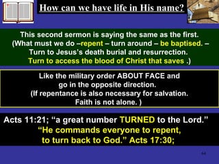 64
Like the military order ABOUT FACE and
go in the opposite direction.
(If repentance is also necessary for salvation.
Faith is not alone. )
How can we have life in His name?How can we have life in His name?
This second sermon is saying the same as the first.
(What must we do –repent – turn around – be baptised. –
Turn to Jesus’s death burial and resurrection.
Turn to access the blood of Christ that saves .)
Acts 11:21; “a great number TURNED to the Lord.”
“He commands everyone to repent,
to turn back to God.” Acts 17:30;
 