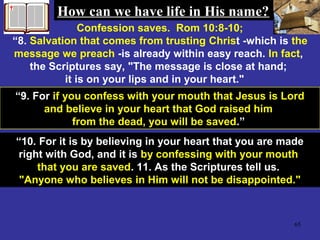 65
Confession saves. Rom 10:8-10;
“8. Salvation that comes from trusting Christ -which is the
message we preach -is already within easy reach. In fact,
the Scriptures say, "The message is close at hand;
it is on your lips and in your heart."
“9. For if you confess with your mouth that Jesus is Lord
and believe in your heart that God raised him
from the dead, you will be saved.”
“10. For it is by believing in your heart that you are made
right with God, and it is by confessing with your mouth
that you are saved. 11. As the Scriptures tell us.
"Anyone who believes in Him will not be disappointed."
How can we have life in His name?How can we have life in His name?
 