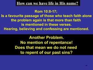 66
Rom 10:8-17;
Is a favourite passage of those who teach faith alone
the problem again is that more than faith
is mentioned in these verses.
Hearing, believing and confessing are mentioned.
Another Problem.Another Problem.
No mention of repentance!No mention of repentance!
Does that mean we do not needDoes that mean we do not need
to repent of our past sins?to repent of our past sins?
How can we have life in His name?How can we have life in His name?
 