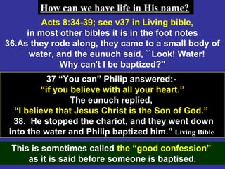 67
Acts 8:34-39; see v37 in Living bible,
in most other bibles it is in the foot notes
36.As they rode along, they came to a small body of
water, and the eunuch said, ``Look! Water!
Why can't I be baptized?''
37 “You can” Philip answered:-
“if you believe with all your heart.”
The eunuch replied,
“I believe that Jesus Christ is the Son of God.”
38. He stopped the chariot, and they went down
into the water and Philip baptized him.” Living Bible
This is sometimes called the “good confession”
as it is said before someone is baptised.
How can we have life in His name?How can we have life in His name?
 