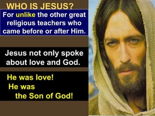7
WHO IS JESUS?
For unlike the other great
religious teachers who
came before or after Him.
Jesus not only spoke
about love and God.
He was love!
He was
the Son of God!
 