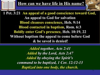 72
1 Pet. 3:21 An appeal of a good conscience toward God,
An appeal to God for salvation
Blood cleanses conscience, Heb. 9:14
Blood contacted in baptism, Rom. 6:3
Boldly enter God’s presence, Heb. 10:19, 22
Without baptism the appeal to come before God
& be saved is denied!
AddedAdded together, Acts 2:41together, Acts 2:41
AddedAdded by the Lord, Acts 2:47by the Lord, Acts 2:47
AddedAdded by obeying the Spirit’sby obeying the Spirit’s
command to be baptized, 1 Cor. 12:12-13command to be baptized, 1 Cor. 12:12-13
Baptized into one body, the church.Baptized into one body, the church.
How can we have life in His name?How can we have life in His name?
 