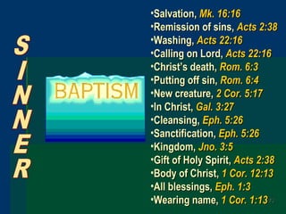 7373
•Salvation,Salvation, Mk. 16:16Mk. 16:16
•Remission of sins,Remission of sins, Acts 2:38Acts 2:38
•Washing,Washing, Acts 22:16Acts 22:16
•Calling on Lord,Calling on Lord, Acts 22:16Acts 22:16
•Christ’s death,Christ’s death, Rom. 6:3Rom. 6:3
•Putting off sin,Putting off sin, Rom. 6:4Rom. 6:4
•New creature,New creature, 2 Cor. 5:172 Cor. 5:17
•In Christ,In Christ, Gal. 3:27Gal. 3:27
•Cleansing,Cleansing, Eph. 5:26Eph. 5:26
•Sanctification,Sanctification, Eph. 5:26Eph. 5:26
•Kingdom,Kingdom, Jno. 3:5Jno. 3:5
•Gift of Holy Spirit,Gift of Holy Spirit, Acts 2:38Acts 2:38
•Body of Christ,Body of Christ, 1 Cor. 12:131 Cor. 12:13
•All blessings,All blessings, Eph. 1:3Eph. 1:3
•Wearing name,Wearing name, 1 Cor. 1:131 Cor. 1:13
 