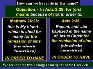 74
We see in these two passages exactly the same Greek eis.
How can we have life in His name?How can we have life in His name?
Objection:- In Acts 2:38: for (eis)
means because of not in order to.
Matthew 26:28:
this is My blood…
which is shed for
many for the
remission of sins
(eis afesin
άmartiwn)
IN ORDER TO HAVE
Acts 2:38:
Repent, and…be
baptized in the name
of Jesus Christ for
the remission of sins
(eis afesin
άmartiwn)
IN ORDER TO HAVE
 