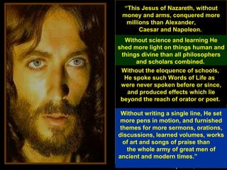 75
“This Jesus of Nazareth, without
money and arms, conquered more
millions than Alexander,
Caesar and Napoleon.
--Phillip Schaff, noted historian
Without science and learning He
shed more light on things human and
things divine than all philosophers
and scholars combined.
Without the eloquence of schools,
He spoke such Words of Life as
were never spoken before or since,
and produced effects which lie
beyond the reach of orator or poet.
Without writing a single line, He set
more pens in motion, and furnished
themes for more sermons, orations,
discussions, learned volumes, works
of art and songs of praise than
the whole army of great men of
ancient and modern times.”
 