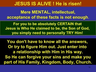 76
Mere MENTAL, intellectual,
acceptance of these facts is not enough.
For you to be absolutely CERTAIN that
Jesus is Who He claimed to be, the Son of God,
you simply need to personally TRY Him!
You don't have to know all the answers,
Or try to figure Him out. Just enter into
a relationship with Him in His way.
So He can forgive your sins and make you
part of His Family, Kingdom, Body, Church.
JESUS IS ALIVE ! He is risen!
 