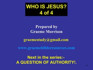 79
Prepared by
Graeme Morrison
graemestudy@gmail.com
www.graemebibleresources.com
Next in the series:-
A QUESTION OF AUTHORITY!.
WHO IS JESUS?
4 of 4
 
