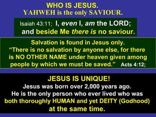 8
WHO IS JESUS.
YAHWEH is the only SAVIOUR.
Isaiah 43:11; I,I, eveneven I,I, amam the LORD;the LORD;
andand beside Mebeside Me there isthere is no saviour.no saviour.
JESUS IS UNIQUE!
Jesus was born over 2,000 years ago.
He is the only person who ever lived who was
both thoroughly HUMAN and yet DEITY (Godhood)
at the same time.
Salvation is found in Jesus only.Salvation is found in Jesus only.
““There is no salvation by anyone else, for thereThere is no salvation by anyone else, for there
is NO OTHER NAME under heaven given amongis NO OTHER NAME under heaven given among
people by which we must be saved.”people by which we must be saved.” Acts 4:12;
 