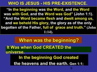 9
WHO IS JESUS - HIS PRE-EXISTENCE.
“In the beginning was the Word, and the Word
was with God, and the Word was God” (John 1:1).
“And the Word became flesh and dwelt among us,
and we beheld His glory, the glory as of the only
begotten of the Father, full of grace and truth.” (John
1:14).
When was the beginning?When was the beginning?
It Was when God CREATED theIt Was when God CREATED the
universe.universe.
In the beginning God created
the heavens and the earth.the heavens and the earth. Gen 1:1;Gen 1:1;
 