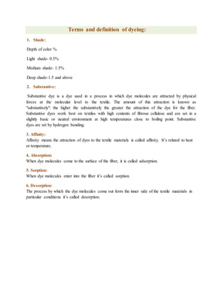 Terms and definition of dyeing:
1. Shade:
Depth of color %
Light shade- 0.5%
Medium shade- 1.5%
Deep shade-1.5 and above
2. Substantive:
Substantive dye is a dye used in a process in which dye molecules are attracted by physical
forces at the molecular level to the textile. The amount of this attraction is known as
"substantively": the higher the substantively the greater the attraction of the dye for the fiber.
Substantive dyes work best on textiles with high contents of fibrous cellulose and are set in a
slightly basic or neutral environment at high temperatures close to boiling point. Substantive
dyes are set by hydrogen bonding.
3. Affinity:
Affinity means the attraction of dyes to the textile materials is called affinity. It’s related to heat
or temperature.
4. Absorption:
When dye molecules come to the surface of the fiber, it is called adsorption.
5. Sorption:
When dye molecules enter into the fiber it’s called sorption.
6. Desorption:
The process by which the dye molecules come out form the inner side of the textile materials in
particular conditions it’s called desorption.
 