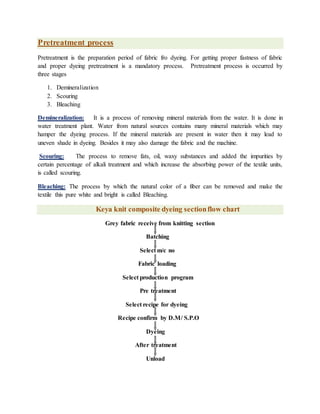 Pretreatment process
Pretreatment is the preparation period of fabric fro dyeing. For getting proper fastness of fabric
and proper dyeing pretreatment is a mandatory process. Pretreatment process is occurred by
three stages
1. Demineralization
2. Scouring
3. Bleaching
Demineralization: It is a process of removing mineral materials from the water. It is done in
water treatment plant. Water from natural sources contains many mineral materials which may
hamper the dyeing process. If the mineral materials are present in water then it may lead to
uneven shade in dyeing. Besides it may also damage the fabric and the machine.
Scouring: The process to remove fats, oil, waxy substances and added the impurities by
certain percentage of alkali treatment and which increase the absorbing power of the textile units,
is called scouring.
Bleaching: The process by which the natural color of a fiber can be removed and make the
textile this pure white and bright is called Bleaching.
Keya knit composite dyeing sectionflow chart
Grey fabric receive from knitting section
Batching
Select m/c no
Fabric loading
Select production program
Pre treatment
Select recipe for dyeing
Recipe confirm by D.M/ S.P.O
Dyeing
After treatment
Unload
 