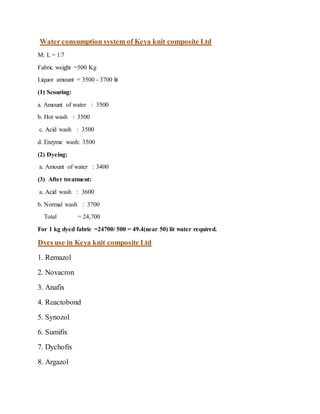 Water consumption system of Keya knit composite Ltd
M: L = 1:7
Fabric weight =500 Kg
Liquor amount = 3500 - 3700 lit
(1) Scouring:
a. Amount of water : 3500
b. Hot wash : 3500
c. Acid wash : 3500
d. Enzyme wash: 3500
(2) Dyeing:
a. Amount of water : 3400
(3) After treatment:
a. Acid wash : 3600
b. Normal wash : 3700
Total = 24,700
For 1 kg dyed fabric =24700/ 500 = 49.4(near 50) lit water required.
Dyes use in Keya knit composite Ltd
1. Remazol
2. Novacron
3. Anafix
4. Reactobond
5. Synozol
6. Sumifix
7. Dychofix
8. Argazol
 