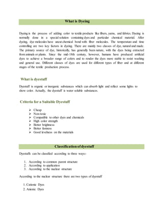 What is Dyeing
Dyeing is the process of adding color to textile products like fibers, yarns, and fabrics. Dyeing is
normally done in a special solution containing dyes and particular chemical material. After
dyeing, dye molecules have uncut chemical bond with fiber molecules. The temperature and time
controlling are two key factors in dyeing. There are mainly two classes of dye, natural and made.
The primary source of dye, historically, has generally been nature, with the dyes being extracted
from animals or plants. Since the mid-18th century, however, humans have produced artificial
dyes to achieve a broader range of colors and to render the dyes more stable to resist washing
and general use. Different classes of dyes are used for different types of fiber and at different
stages of the textile production process.
What is dyestuff
Dyestuff is organic or inorganic substances which can absorb light and reflect some lights to
show color. Actually, the dyestuff is water soluble substances.
Criteria for a Suitable Dyestuff
 Cheap
 Non-toxic
 Compatible to other dyes and chemicals
 High color strength
 Better brightness
 Better fastness
 Good levelness on the materials
Classificationofdyestuff
Dyestuffs can be classified according to three ways:-
1. According to common parent structure
2. According to application
3. According to the nuclear structure
According to the nuclear structure there are two types of dyestuff
1. Cationic Dyes
2. Anionic Dyes
 