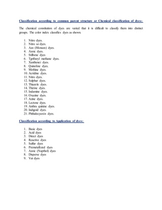 Classification according to common parent structure or Chemical classification of dyes:
The chemical constitution of dyes are varied that it is difficult to classify them into distinct
groups. The color index classifies dyes as shown.
1. Nitro dyes.
2. Nitro so dyes.
3. Azo (Monazo) dyes.
4. Azoic dyes.
5. Stilbene dyes
6. Tgri0aryl methane dyes.
7. Xanthenei dyes.
8. Quinoline dyes.
9. Methine dyes.
10. Acridine dyes.
11. Nitro dyes.
12. Sulphur dyes.
13. Thiazole dyes.
14. Thizine dyes.
15. Indamine dyes.
16. Oxazine dyes.
17. Azine dyes.
18. Lectone dyes.
19. Anthra quinine dyes.
20. Indigoid dyes.
21. Phthalocyanin dyes.
Classification according to Application of dyes:
1. Basic dyes
2. Acid dyes
3. Direct dyes
4. Reactive dyes
5. Sulfur dyes
6. Premetallized dyes
7. Azoic (Napthol) dyes
8. Disperse dyes
9. Vat dyes
 