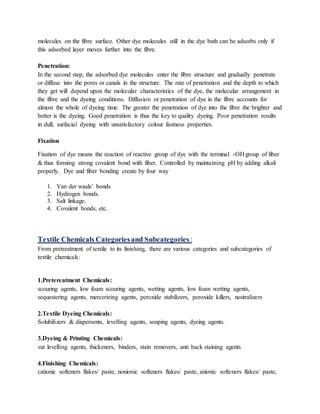 molecules on the fibre surface. Other dye molecules still in the dye bath can be adsorbs only if
this adsorbed layer moves further into the fibre.
Penetration:
In the second step, the adsorbed dye molecules enter the fibre structure and gradually penetrate
or diffuse into the pores or canals in the structure. The rate of penetration and the depth to which
they get will depend upon the molecular characteristics of the dye, the molecular arrangement in
the fibre and the dyeing conditions. Diffusion or penetration of dye in the fibre accounts for
almost the whole of dyeing time. The greater the penetration of dye into the fibre the brighter and
better is the dyeing. Good penetration is thus the key to quality dyeing. Poor penetration results
in dull, surfacial dyeing with unsatisfactory colour fastness properties.
Fixation
Fixation of dye means the reaction of reactive group of dye with the terminal -OH group of fiber
& thus forming strong covalent bond with fiber. Controlled by maintaining pH by adding alkali
properly. Dye and fiber bonding create by four way
1. Van der waals’ bonds
2. Hydrogen bonds.
3. Salt linkage.
4. Covalent bonds, etc.
Textile Chemicals Categoriesand Subcategories :
From pretreatment of textile to its finishing, there are various categories and subcategories of
textile chemicals:
1.Pretereatment Chemicals:
scouring agents, low foam scouring agents, wetting agents, low foam wetting agents,
sequestering agents, mercerizing agents, peroxide stabilizers, peroxide killers, neutralizers
2.Textile Dyeing Chemicals:
Solubilizers & dispersents, levelling agents, soaping agents, dyeing agents.
3.Dyeing & Printing Chemicals:
vat levelling agents, thickeners, binders, stain removers, anti back staining agents
4.Finishing Chemicals:
cationic softeners flakes/ paste, nonionic softeners flakes/ paste, anionic softeners flakes/ paste,
 