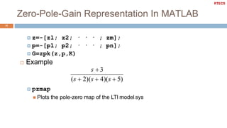 Zero-Pole-Gain Representation In MATLAB
11
 z=-[z1; z2; · · · ; zm];
 p=-[p1; p2; · · · ; pn];
 G=zpk(z,p,K)
 Example
s 3
(s  2)(s  4)(s  5)
 pzmap
 Plots the pole-zero map of the LTI model sys
RTECS
 