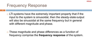 Frequency Response
15
 LTI systems have the extremely important property that if the
input to the system is sinusoidal, then the steady-state output
will also be sinusoidal at the same frequency but in general
with different magnitude and phase.
 These magnitude and phase differences as a function of
frequency comprise the frequency response of the system.
RTECS
 