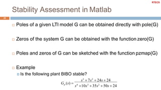 Stability Assessment in Matlab
23
 Poles of a given LTI model G can be obtained directly with pole(G)
 Zeros of the system G can be obtained with the function zero(G)
 Poles and zeros of G can be sketched with the function pzmap(G)
 Example
 Is the following plant BIBO stable?
s3
 7s2
 24s  24
Gp (s) 
s4
10s3
 35s2
 50s  24
RTECS
 