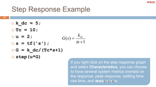 Step Response Example
33
 k_dc = 5;
 Tc = 10;
 u = 2;
 s = tf('s');
 G = k_dc/(Tc*s+1)
 step(u*G)
If you right click on the step response graph
and select Characteristics, you can choose
to have several system metrics overlaid on
the response: peak response, settling time,
rise time, and steady3/-1s5/t2a01t7e.
G(s) 
kdc
s 1
RTECS
 