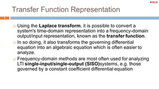 Transfer Function Representation
5
 Using the Laplace transform, it is possible to convert a
system's time-domain representation into a frequency-domain
output/input representation, known as the transfer function.
 In so doing, it also transforms the governing differential
equation into an algebraic equation which is often easier to
analyze.
 Frequency-domain methods are most often used for analyzing
LTI single-input/single-output (SISO)systems, e.g. those
governed by a constant coefficient differential equation
RTECS
 