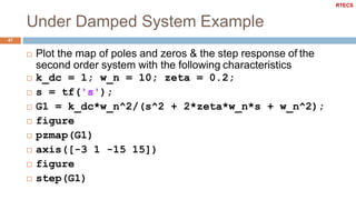 Under Damped System Example
47
 Plot the map of poles and zeros & the step response of the
second order system with the following characteristics
 k_dc = 1; w_n = 10; zeta = 0.2;
 s = tf('s');
 G1 = k_dc*w_n^2/(s^2 + 2*zeta*w_n*s + w_n^2);
 figure
 pzmap(G1)
 axis([-3 1 -15 15])
 figure
 step(G1)
RTECS
 