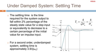 Under Damped System: Settling Time
49
 The settling time is the time
required for the system output to
fall within 2% percentage of the
steady state value for a step input
or equivalently to decrease to a
certain percentage of the initial
value for an impulse input.
 For a second order, underdamped
system, settling time is
approximately 3.9/(ζωn)
dn
44
Ts 



RTECS
 