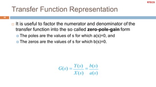 Transfer Function Representation
10
 It is useful to factor the numerator and denominator of the
transfer function into the so called zero-pole-gain form
 The poles are the values of s for which a(s)=0, and
 The zeros are the values of s for which b(s)=0.
G(s) 
Y(s)

b(s)
X (s) a(s)
RTECS
 