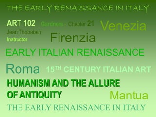 ART 102 Gardners - Chapter 21
Jean Thobaben
Instructor
HUMANISM AND THE ALLURE
OF ANTIQUITY
15TH CENTURY ITALIAN ART
THE EARLY RENAISSANCE IN ITALY
EARLY ITALIAN RENAISSANCE
Firenzia
Mantua
THE EARLY RENAISSANCE IN ITALY
Roma
Venezia
 