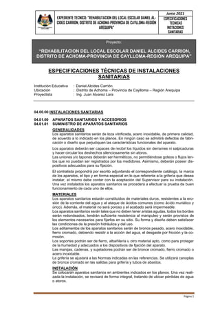 EXPEDIENTE TECNICO: "REHABILITACION DEL LOCAL ESCOLAR DANIEL AL-
CIDES CARRION, DISTRITO DE ACHOMA-PROVINCIA DE CAYLLOMA-REGIÓN
AREQUIPA”
Junio 2021
ESPECIFICACIONES
TECNICAS
INSTACIONES
SANITARIAS
Página 1
Proyecto:
“REHABILITACION DEL LOCAL ESCOLAR DANIEL ALCIDES CARRION,
DISTRITO DE ACHOMA-PROVINCIA DE CAYLLOMA-REGIÓN AREQUIPA”
ESPECIFICACIONES TÉCNICAS DE INSTALACIONES
SANITARIAS
Institución Educativa : Daniel Alcides Carrión
Ubicación : Distrito de Achoma – Provincia de Caylloma – Región Arequipa
Proyectista : Ing. Juan Alvarez Lara
04.00.00 INSTALACIONES SANITARIAS
04.01.00 APARATOS SANITARIOS Y ACCESORIOS
04.01.01 SUMINISTRO DE APARATOS SANITARIOS
GENERALIDADES
Los aparatos sanitarios serán de loza vitrificada, acero inoxidable, de primera calidad,
de acuerdo a lo indicado en los planos. En ningún caso se admitirá defectos de fabri-
cación o diseño que perjudiquen las características funcionales del aparato.
Los aparatos deberán ser capaces de recibir los líquidos sin derrames ni salpicaduras
y hacer circular los deshechos silenciosamente sin atoros.
Las uniones y/o tapones deberán ser herméticos, no permitiéndose goteos o flujos len-
tos que no puedan ser registrados por los medidores. Asimismo, deberán poseer dis-
positivos adecuados para su fijación.
El contratista propondrá por escrito adjuntando el correspondiente catálogo, la marca
de los aparatos, el tipo y en forma especial en lo que referente a la grifería que desea
instalar, el mismo debe contar con la aceptación del Supervisor para su instalación.
Una vez instalados los aparatos sanitarios se procederá a efectuar la prueba de buen
funcionamiento de cada uno de ellos.
MATERIALES
Los aparatos sanitarios estarán constituidos de materiales duros, resistentes a la ero-
sión de la corriente del agua y al ataque de ácidos comunes (como ácido muriático y
úrico). Además, el material no será poroso y el acabado será impermeable.
Los aparatos sanitarios serán tales que no deben tener aristas agudas, todos los bordes
serán redondeados, tendrán suficiente resistencia al manipuleo y serán provistos de
los elementos necesarios para fijarlos en su sitio. Su forma y diseño deben satisfacer
las condiciones de la presión hidráulica y del uso.
Los aditamentos de los aparatos sanitarios serán de bronce pesado, acero inoxidable,
fierro cromado, debiendo resistir a la acción del agua, el desgaste por fricción y la co-
rrosión.
Los soportes podrán ser de fierro, albañilería u otro material apto, como para proteger
de la humedad y adecuados a los dispositivos de fijación del aparato.
Las manijas, cadenas, y sujetadores podrán ser de bronce cromado, fierro cromado o
acero inoxidable.
La grifería se ajustará a las Normas indicadas en las referencias. Se utilizará canoplas
de bronce cromado en las salidas para grifería y tubos de abastos.
INSTALACIÓN
Se colocarán aparatos sanitarios en ambientes indicados en los planos. Una vez reali-
zada la instalación, se revisará de forma integral, tratando de ubicar pérdidas de agua
o atoros.
 