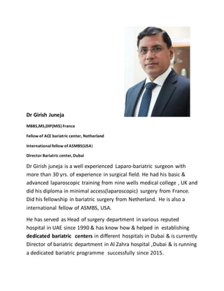 Dr Girish Juneja
MBBS,MS,DIP(MIS) France
Fellow of ACE bariatric center, Netherland
International fellow of ASMBS(USA)
Director Bariatric center, Dubai
Dr Girish juneja is a well experienced Laparo-bariatric surgeon with
more than 30 yrs. of experience in surgical field. He had his basic &
advanced laparoscopic training from nine wells medical college , UK and
did his diploma in minimal access(laparoscopic) surgery from France.
Did his fellowship in bariatric surgery from Netherland. He is also a
international fellow of ASMBS, USA.
He has served as Head of surgery department in various reputed
hospital in UAE since 1990 & has know how & helped in establishing
dedicated bariatric centers in different hospitals in Dubai & is currently
Director of bariatric department in Al Zahra hospital ,Dubai & is running
a dedicated bariatric programme successfully since 2015.
 