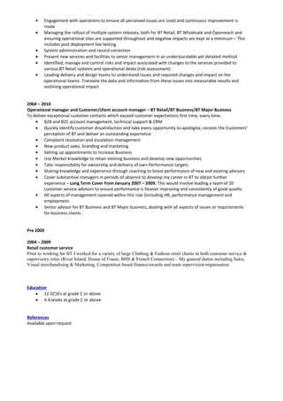 • Engagement with operations to ensure all perceived issues are sized and continuous improvement is
made
• Managing the rollout of multiple system releases, both for BT Retail, BT Wholesale and Openreach and
ensuring operational sites are supported throughout and negative impacts are kept at a minimum – This
includes post deployment live testing.
• System administration and record correction
• Present new services and facilities to senior management in an understandable yet detailed method
• Identified, manage and control risks and impact associated with changes to the services provided to
various BT Retail systems and operational desks (risk assessment)
• Leading delivery and design teams to understand issues and required changes and impact on the
operational teams. Translate the data and information from these issues into measurable results and
outlining operational impact
2004 – 2010
Operational manager and Customer/client account manager – BT Retail/BT Business/BT Major Business
To deliver exceptional customer contacts which exceed customer expectations first time, every time.
• B2B and B2C account management, technical support & CRM
• Quickly identify customer dissatisfaction and take every opportunity to apologise, recover the Customers'
perception of BT and deliver an outstanding experience
• Complaint resolution and escalation management
• New product sales, branding and marketing
• Setting up appointments to increase Business
• Use Market knowledge to retain existing business and develop new opportunities
• Take responsibility for ownership and delivery of own Performance targets
• Sharing knowledge and experience through coaching to boost performance of new and existing advisors
• Cover substantive managers in periods of absence to develop my career in BT to obtain further
experience – Long Term Cover from January 2007 – 2009. This would involve leading a team of 20
customer service advisors to ensure performance is forever improving and consistently of good quality
• All aspects of management covered within this role (including HR, performance management and
employment.
• Senior advisor for BT Business and BT Major business, dealing with all aspects of issues or requirements
for business clients
Pre 2009
2004 – 2009
Retail customer service
Prior to working for BT I worked for a variety of large Clothing & Fashion retail chains in both customer service &
supervisory roles (River Island, House of Fraser, BHS & French Connection) – My general duties including Sales,
Visual merchandising & Marketing, Competition based finance/awards and team supervision/organisation.
Education
• 12 GCSEs at grade C or above
• 4 A levels at grade C or above
References
Available upon request
 